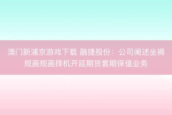 澳门新浦京游戏下载 融捷股份:公司阐述坐褥规画规画择机开延期货套期保值业务