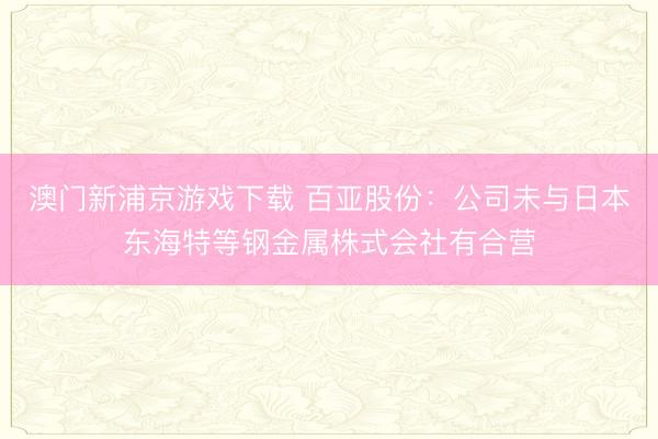 澳门新浦京游戏下载 百亚股份：公司未与日本东海特等钢金属株式会社有合营