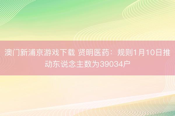 澳门新浦京游戏下载 贤明医药：规则1月10日推动东说念主数为39034户