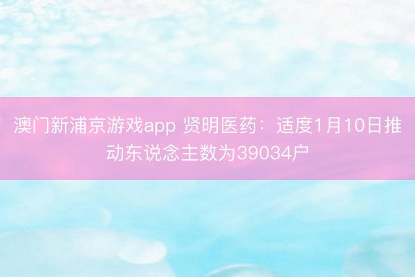 澳门新浦京游戏app 贤明医药:适度1月10日推动东说念主数为39034户