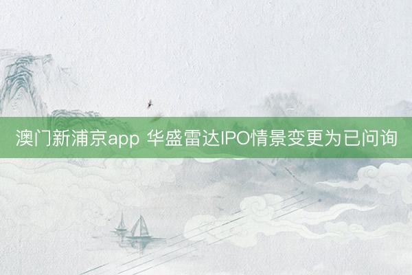 澳门新浦京app 华盛雷达IPO情景变更为已问询