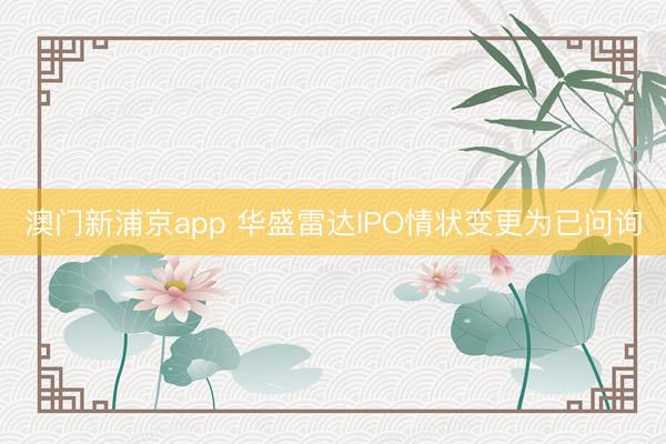 澳门新浦京app 华盛雷达IPO情状变更为已问询