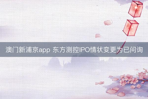 澳门新浦京app 东方测控IPO情状变更为已问询