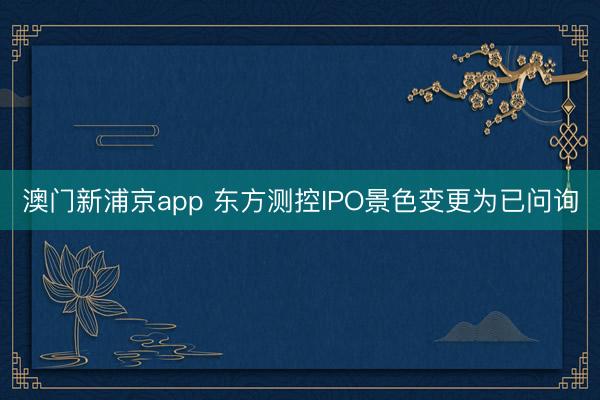 澳门新浦京app 东方测控IPO景色变更为已问询