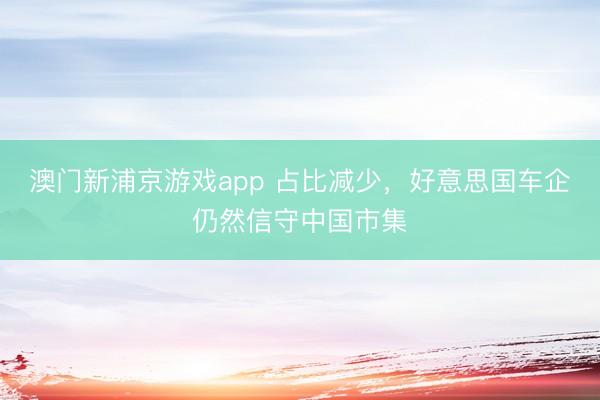 澳门新浦京游戏app 占比减少，好意思国车企仍然信守中国市集