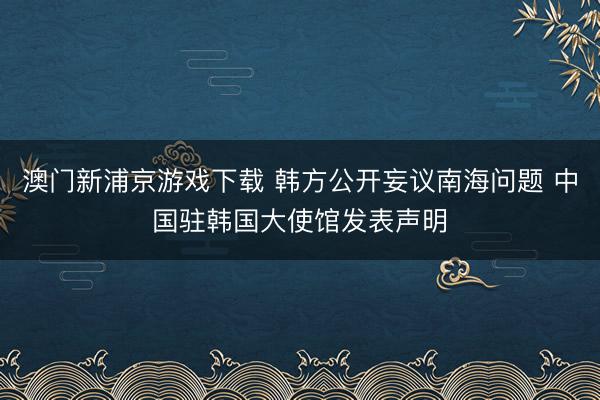 澳门新浦京游戏下载 韩方公开妄议南海问题 中国驻韩国大使馆发表声明