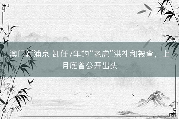 澳门新浦京 卸任7年的“老虎”洪礼和被查，上月底曾公开出头