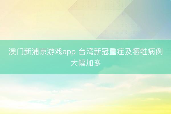 澳门新浦京游戏app 台湾新冠重症及牺牲病例大幅加多