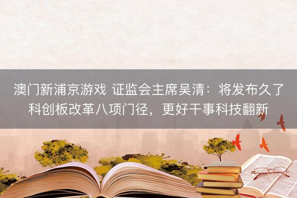 澳门新浦京游戏 证监会主席吴清:将发布久了科创板改革八项门径,更好干事科技翻新