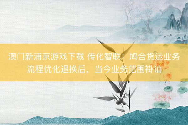 澳门新浦京游戏下载 传化智联:鸠合货运业务流程优化退换后,当今业务范围褂讪
