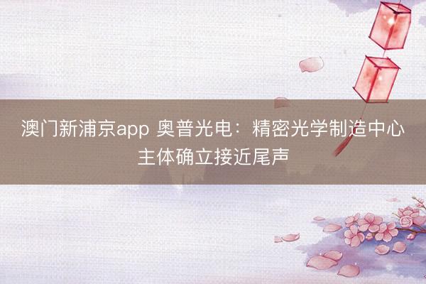 澳门新浦京app 奥普光电：精密光学制造中心主体确立接近尾声