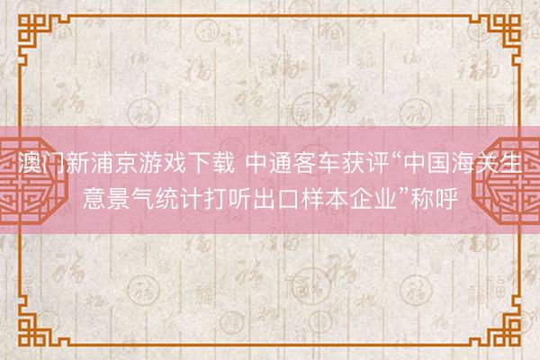 澳门新浦京游戏下载 中通客车获评“中国海关生意景气统计打听出口样本企业”称呼