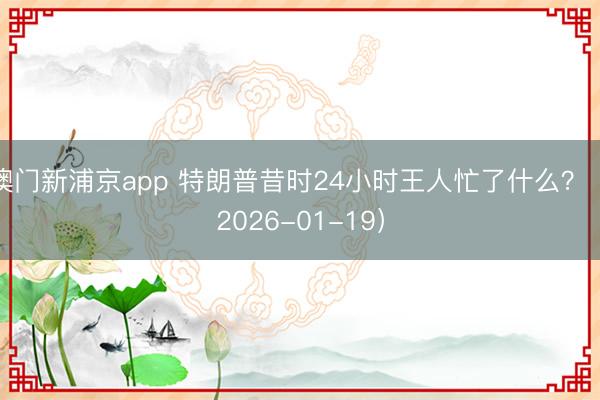 澳门新浦京app 特朗普昔时24小时王人忙了什么？（2026-01-19）