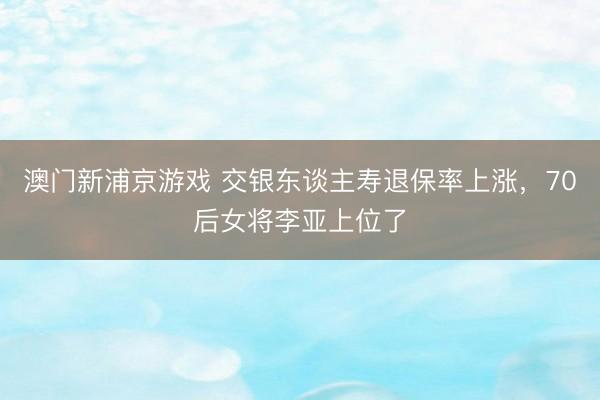 澳门新浦京游戏 交银东谈主寿退保率上涨，70后女将李亚上位了