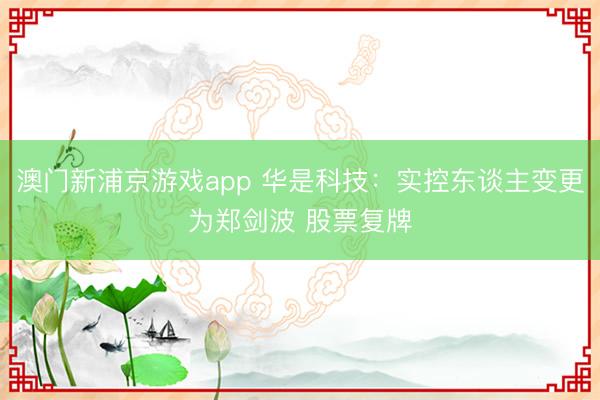 澳门新浦京游戏app 华是科技：实控东谈主变更为郑剑波 股票复牌