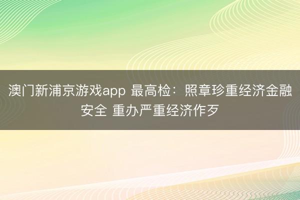 澳门新浦京游戏app 最高检：照章珍重经济金融安全 重办严重经济作歹