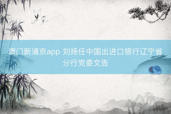澳门新浦京app 刘扬任中国出进口银行辽宁省分行党委文告