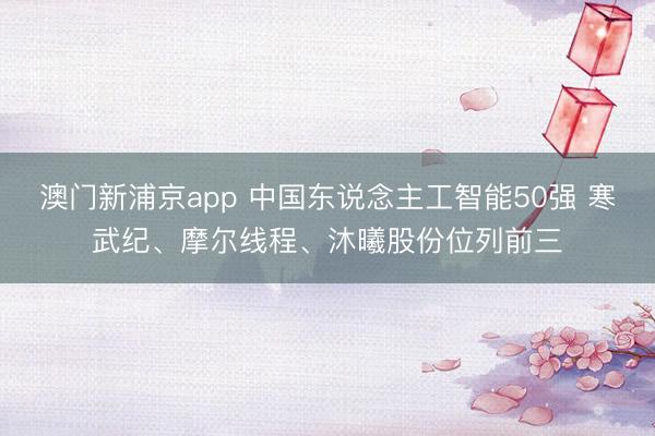 澳门新浦京app 中国东说念主工智能50强 寒武纪、摩尔线程、沐曦股份位列前三