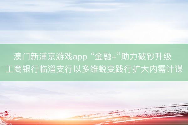 澳门新浦京游戏app “金融+”助力破钞升级 工商银行临淄支行以多维蜕变践行扩大内需计谋