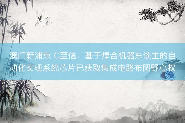 澳门新浦京 C至信:基于焊合机器东谈主的自动化实现系统芯片已获取集成电路布图野心权
