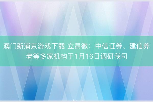 澳门新浦京游戏下载 立昂微:中信证券、建信养老等多家机构于1月16日调研我司