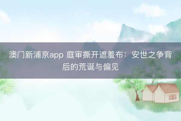 澳门新浦京app 庭审撕开遮羞布：安世之争背后的荒诞与偏见