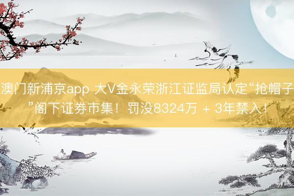 澳门新浦京app 大V金永荣浙江证监局认定“抢帽子”阁下证券市集!罚没8324万 + 3年禁入!