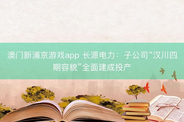 澳门新浦京游戏app 长源电力:子公司“汉川四期容貌”全面建成投产