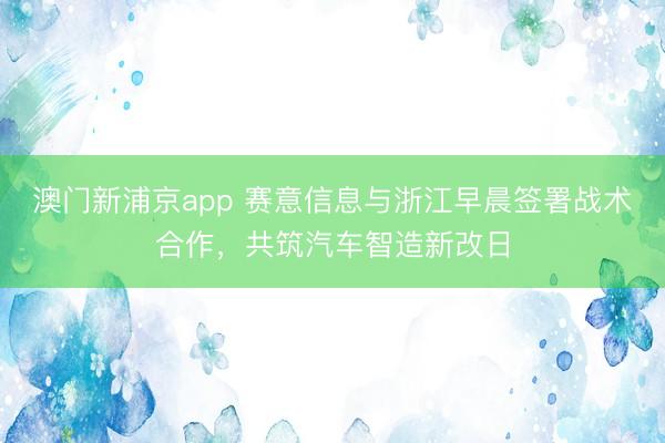 澳门新浦京app 赛意信息与浙江早晨签署战术合作,共筑汽车智造新改日