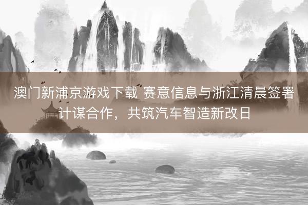 澳门新浦京游戏下载 赛意信息与浙江清晨签署计谋合作,共筑汽车智造新改日