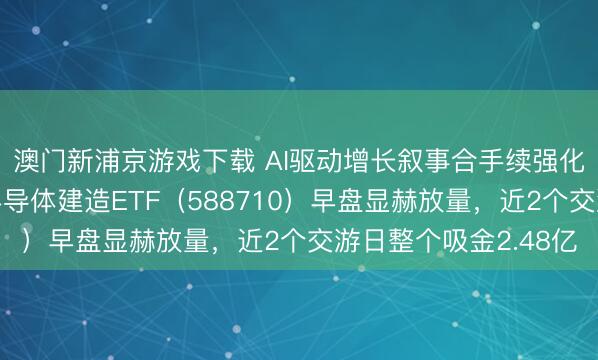 澳门新浦京游戏下载 AI驱动增长叙事合手续强化半导体需求!科创半导体建造ETF(588710)早盘显赫放量,近2个交游日整个吸金2.48亿