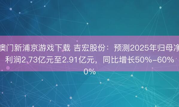 澳门新浦京游戏下载 吉宏股份：预测2025年归母净利润2.73亿元至2.91亿元，同比增长50%-60%