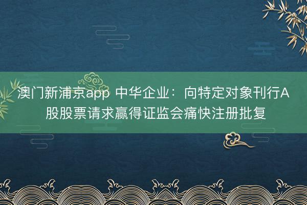 澳门新浦京app 中华企业：向特定对象刊行A 股股票请求赢得证监会痛快注册批复