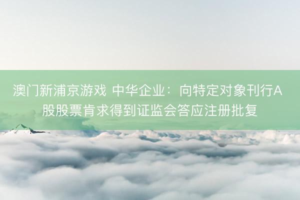 澳门新浦京游戏 中华企业：向特定对象刊行A 股股票肯求得到证监会答应注册批复