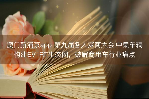 澳门新浦京app 第九届各人深商大会|中集车辆构建EV-RT生态圈,破解商用车行业痛点