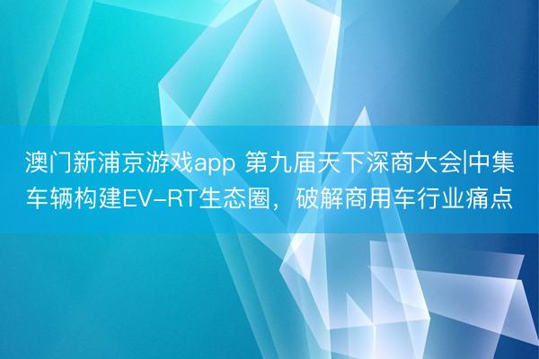 澳门新浦京游戏app 第九届天下深商大会|中集车辆构建EV-RT生态圈,破解商用车行业痛点