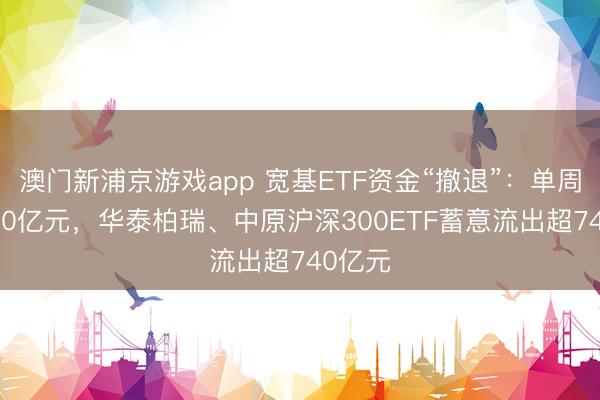 澳门新浦京游戏app 宽基ETF资金“撤退”：单周近2000亿元，华泰柏瑞、中原沪深300ETF蓄意流出超740亿元