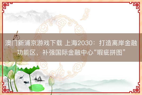 澳门新浦京游戏下载 上海2030：打造离岸金融功能区，补强国际金融中心“瑕疵拼图”