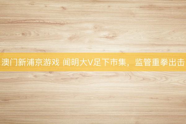 澳门新浦京游戏 闻明大V足下市集，监管重拳出击