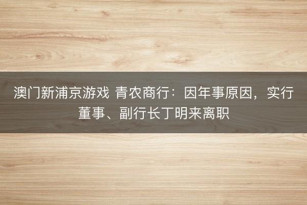 澳门新浦京游戏 青农商行:因年事原因,实行董事、副行长丁明来离职