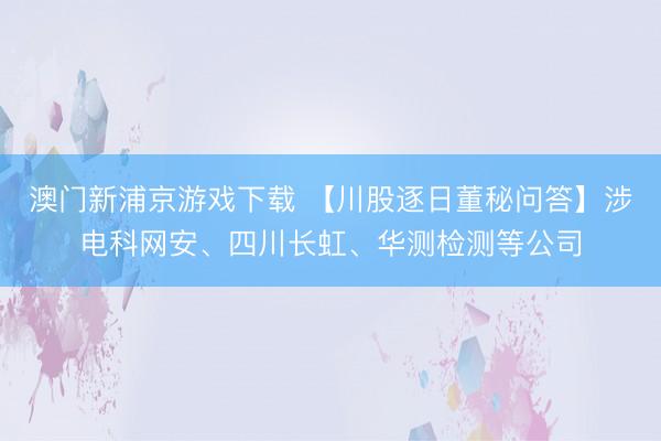 澳门新浦京游戏下载 【川股逐日董秘问答】涉电科网安、四川长虹、华测检测等公司