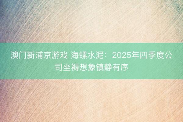 澳门新浦京游戏 海螺水泥：2025年四季度公司坐褥想象镇静有序