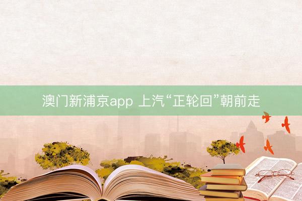 澳门新浦京app 上汽“正轮回”朝前走