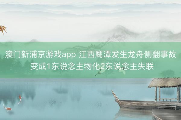 澳门新浦京游戏app 江西鹰潭发生龙舟侧翻事故 变成1东说念主物化2东说念主失联