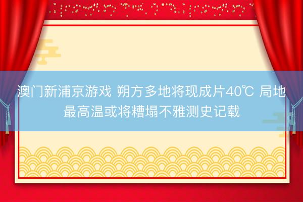 澳门新浦京游戏 朔方多地将现成片40℃ 局地最高温或将糟塌不雅测史记载