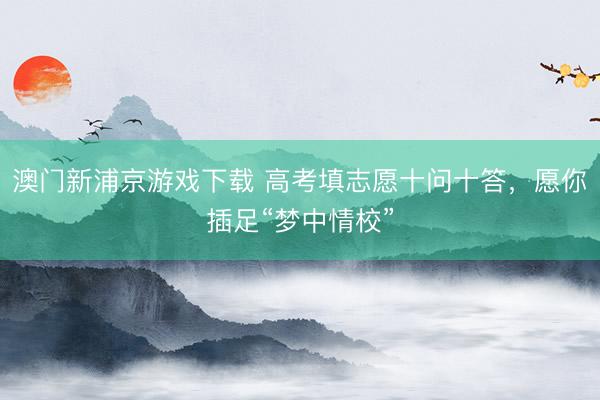 澳门新浦京游戏下载 高考填志愿十问十答,愿你插足“梦中情校”
