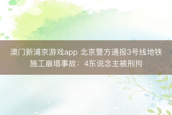 澳门新浦京游戏app 北京警方通报3号线地铁施工崩塌事故：4东说念主被刑拘