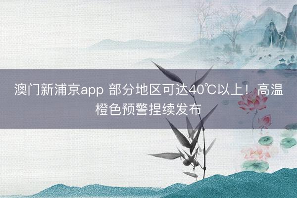 澳门新浦京app 部分地区可达40℃以上!高温橙色预警捏续发布