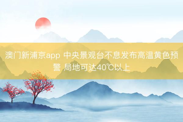 澳门新浦京app 中央景观台不息发布高温黄色预警 局地可达40℃以上