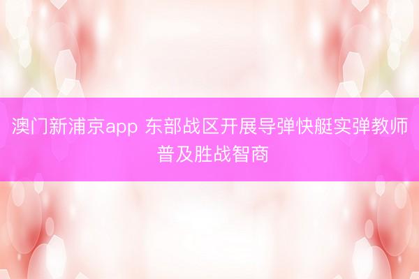澳门新浦京app 东部战区开展导弹快艇实弹教师 普及胜战智商
